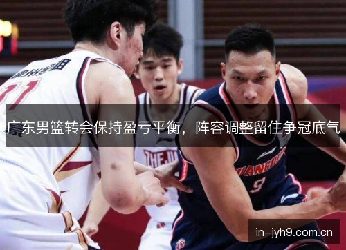 广东男篮转会保持盈亏平衡，阵容调整留住争冠底气