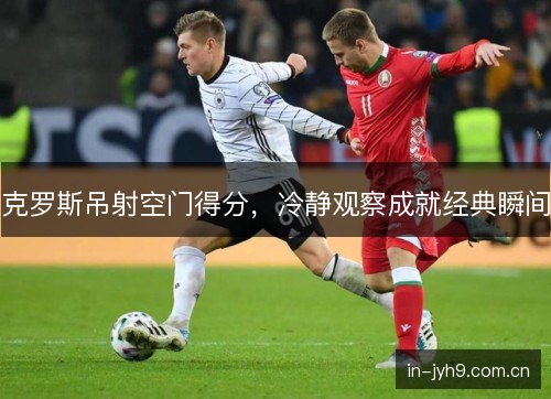 克罗斯吊射空门得分，冷静观察成就经典瞬间
