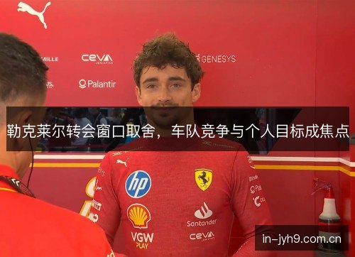 勒克莱尔转会窗口取舍，车队竞争与个人目标成焦点